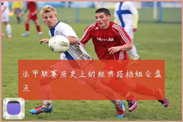 法甲联赛历史上的经典搭档组合盘点